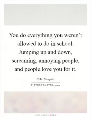 You do everything you weren’t allowed to do in school. Jumping up and down, screaming, annoying people, and people love you for it Picture Quote #1