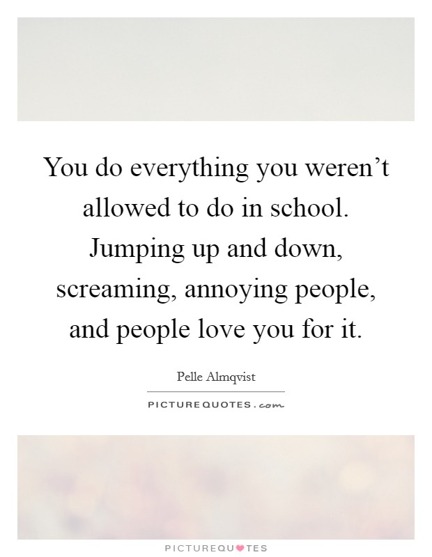 You do everything you weren't allowed to do in school. Jumping up and down, screaming, annoying people, and people love you for it. Picture Quote #1