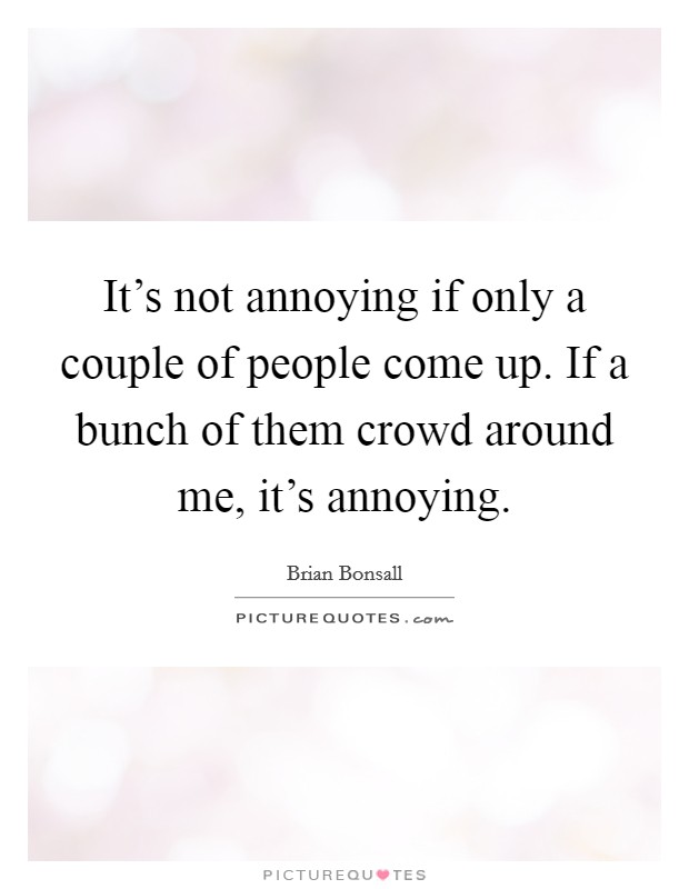 It's not annoying if only a couple of people come up. If a bunch of them crowd around me, it's annoying. Picture Quote #1