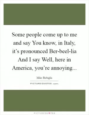 Some people come up to me and say You know, in Italy, it’s pronounced Ber-beel-lia And I say Well, here in America, you’re annoying Picture Quote #1