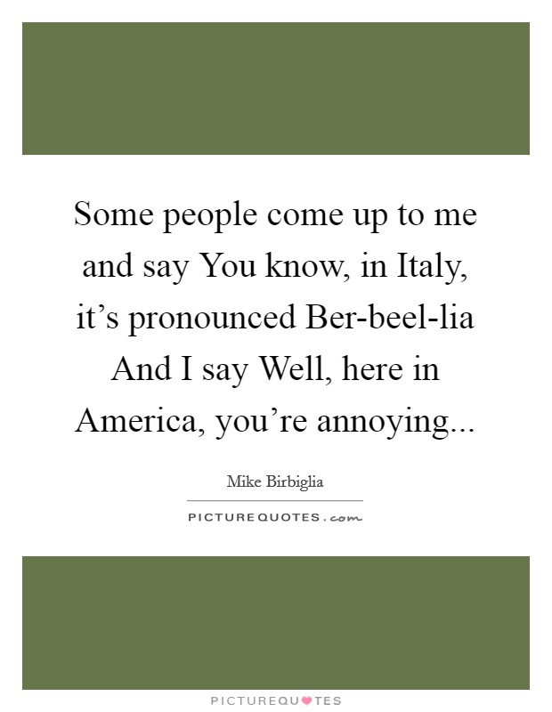 Some people come up to me and say You know, in Italy, it's pronounced Ber-beel-lia And I say Well, here in America, you're annoying... Picture Quote #1