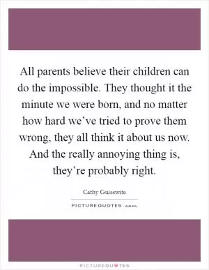 All parents believe their children can do the impossible. They thought it the minute we were born, and no matter how hard we’ve tried to prove them wrong, they all think it about us now. And the really annoying thing is, they’re probably right Picture Quote #1