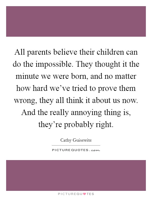 All parents believe their children can do the impossible. They thought it the minute we were born, and no matter how hard we've tried to prove them wrong, they all think it about us now. And the really annoying thing is, they're probably right. Picture Quote #1