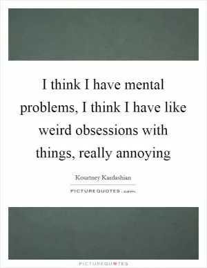 I think I have mental problems, I think I have like weird obsessions with things, really annoying Picture Quote #1