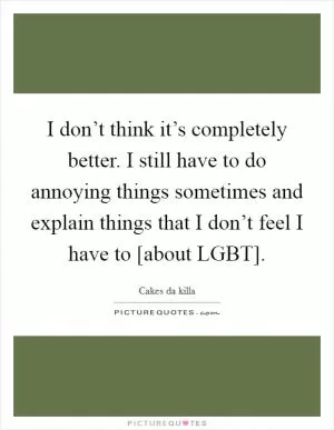 I don’t think it’s completely better. I still have to do annoying things sometimes and explain things that I don’t feel I have to [about LGBT] Picture Quote #1