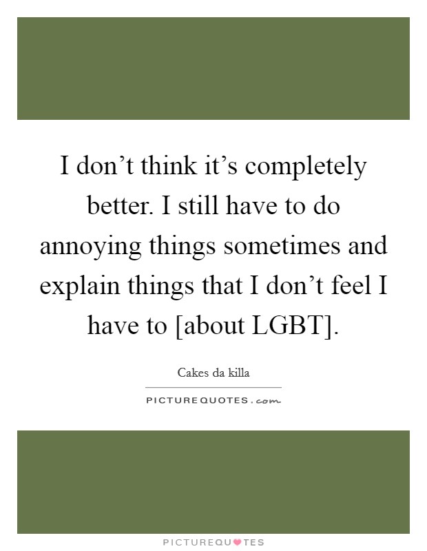 I don't think it's completely better. I still have to do annoying things sometimes and explain things that I don't feel I have to [about LGBT]. Picture Quote #1