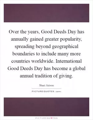 Over the years, Good Deeds Day has annually gained greater popularity, spreading beyond geographical boundaries to include many more countries worldwide. International Good Deeds Day has become a global annual tradition of giving Picture Quote #1