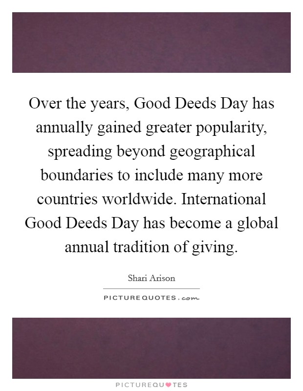 Over the years, Good Deeds Day has annually gained greater popularity, spreading beyond geographical boundaries to include many more countries worldwide. International Good Deeds Day has become a global annual tradition of giving. Picture Quote #1