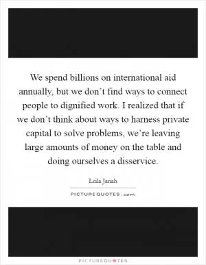 We spend billions on international aid annually, but we don’t find ways to connect people to dignified work. I realized that if we don’t think about ways to harness private capital to solve problems, we’re leaving large amounts of money on the table and doing ourselves a disservice Picture Quote #1