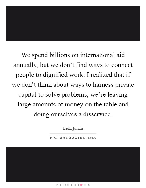 We spend billions on international aid annually, but we don't find ways to connect people to dignified work. I realized that if we don't think about ways to harness private capital to solve problems, we're leaving large amounts of money on the table and doing ourselves a disservice. Picture Quote #1