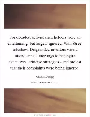 For decades, activist shareholders were an entertaining, but largely ignored, Wall Street sideshow. Disgruntled investors would attend annual meetings to harangue executives, criticize strategies - and protest that their complaints were being ignored Picture Quote #1