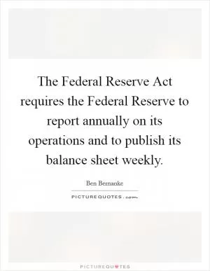 The Federal Reserve Act requires the Federal Reserve to report annually on its operations and to publish its balance sheet weekly Picture Quote #1