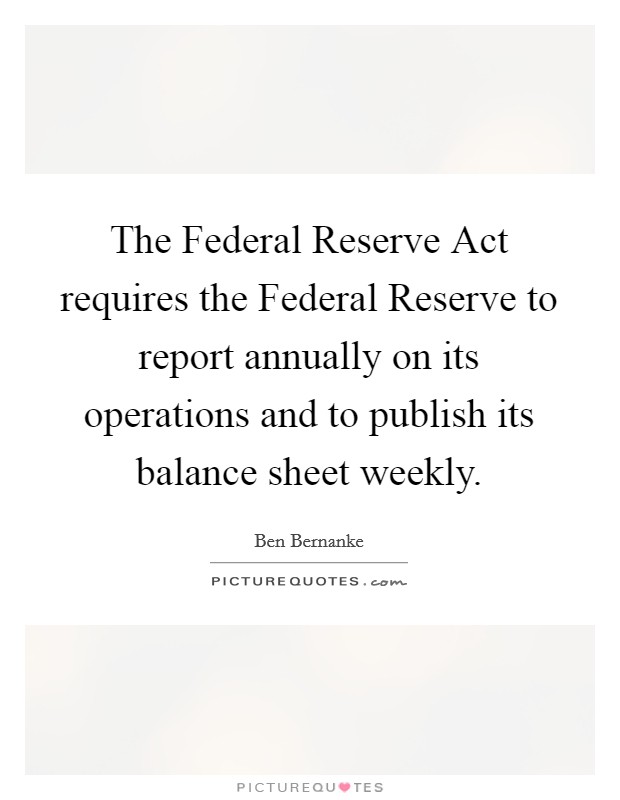 The Federal Reserve Act requires the Federal Reserve to report annually on its operations and to publish its balance sheet weekly. Picture Quote #1