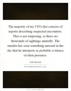 The majority of my UFO diet consists of reports describing suspected encounters. This is not surprising, as there are thousands of sightings annually. The emailer has seen something unusual in the sky that he interprets as probable evidence of alien presence Picture Quote #1