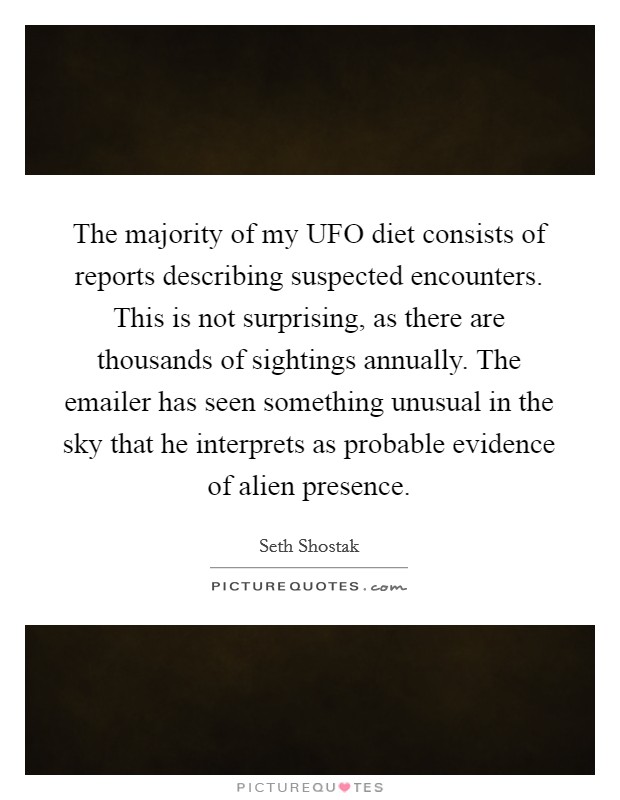 The majority of my UFO diet consists of reports describing suspected encounters. This is not surprising, as there are thousands of sightings annually. The emailer has seen something unusual in the sky that he interprets as probable evidence of alien presence. Picture Quote #1
