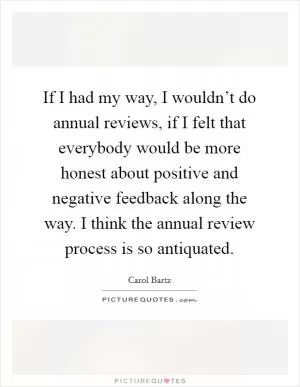 If I had my way, I wouldn’t do annual reviews, if I felt that everybody would be more honest about positive and negative feedback along the way. I think the annual review process is so antiquated Picture Quote #1