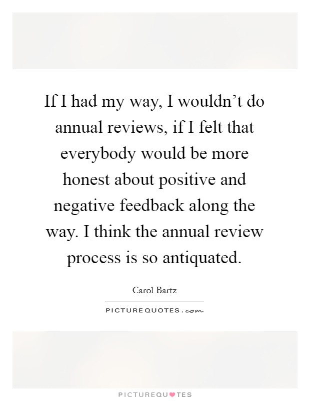 If I had my way, I wouldn't do annual reviews, if I felt that everybody would be more honest about positive and negative feedback along the way. I think the annual review process is so antiquated. Picture Quote #1