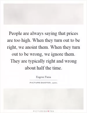 People are always saying that prices are too high. When they turn out to be right, we anoint them. When they turn out to be wrong, we ignore them. They are typically right and wrong about half the time Picture Quote #1