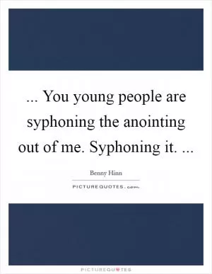 ... You young people are syphoning the anointing out of me. Syphoning it.  Picture Quote #1