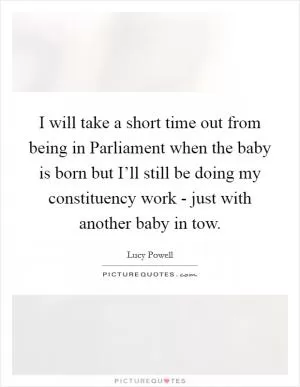 I will take a short time out from being in Parliament when the baby is born but I’ll still be doing my constituency work - just with another baby in tow Picture Quote #1