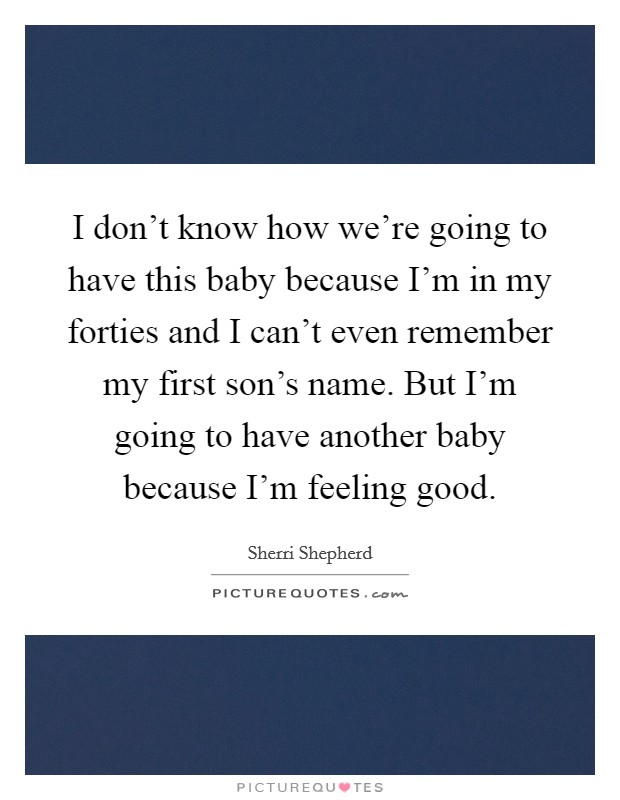 I don't know how we're going to have this baby because I'm in my forties and I can't even remember my first son's name. But I'm going to have another baby because I'm feeling good. Picture Quote #1