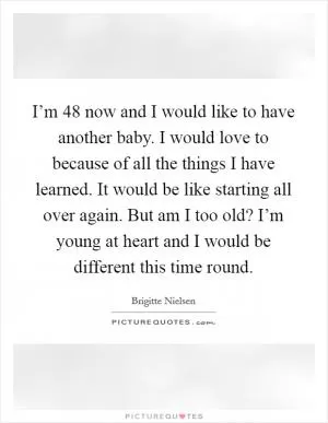 I’m 48 now and I would like to have another baby. I would love to because of all the things I have learned. It would be like starting all over again. But am I too old? I’m young at heart and I would be different this time round Picture Quote #1