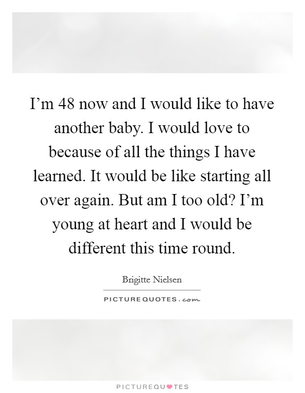 I'm 48 now and I would like to have another baby. I would love to because of all the things I have learned. It would be like starting all over again. But am I too old? I'm young at heart and I would be different this time round. Picture Quote #1
