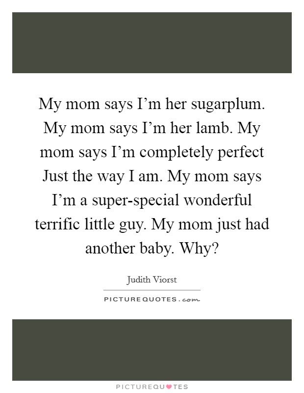 My mom says I'm her sugarplum. My mom says I'm her lamb. My mom says I'm completely perfect Just the way I am. My mom says I'm a super-special wonderful terrific little guy. My mom just had another baby. Why? Picture Quote #1