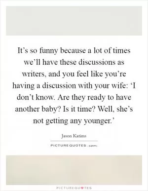 It’s so funny because a lot of times we’ll have these discussions as writers, and you feel like you’re having a discussion with your wife: ‘I don’t know. Are they ready to have another baby? Is it time? Well, she’s not getting any younger.’ Picture Quote #1