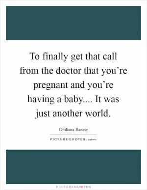 To finally get that call from the doctor that you’re pregnant and you’re having a baby.... It was just another world Picture Quote #1