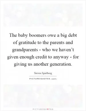 The baby boomers owe a big debt of gratitude to the parents and grandparents - who we haven’t given enough credit to anyway - for giving us another generation Picture Quote #1