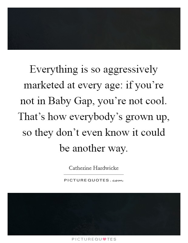 Everything is so aggressively marketed at every age: if you're not in Baby Gap, you're not cool. That's how everybody's grown up, so they don't even know it could be another way. Picture Quote #1