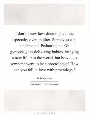 I don’t know how doctors pick one specialty over another. Some you can understand. Pediatricians. Or gynecologists delivering babies, bringing a new life into the world, but how does someone want to be a proctologist? How can you fall in love with proctology? Picture Quote #1
