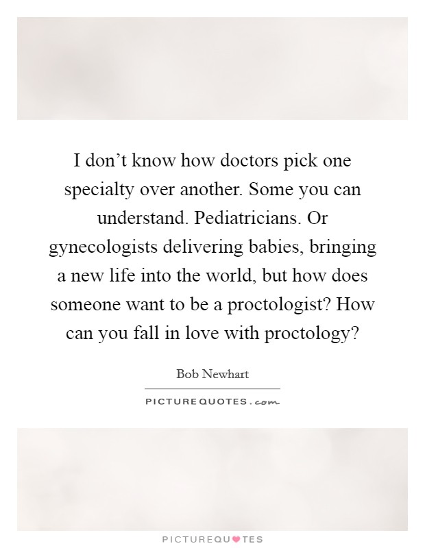 I don't know how doctors pick one specialty over another. Some you can understand. Pediatricians. Or gynecologists delivering babies, bringing a new life into the world, but how does someone want to be a proctologist? How can you fall in love with proctology? Picture Quote #1