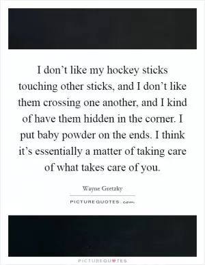 I don’t like my hockey sticks touching other sticks, and I don’t like them crossing one another, and I kind of have them hidden in the corner. I put baby powder on the ends. I think it’s essentially a matter of taking care of what takes care of you Picture Quote #1