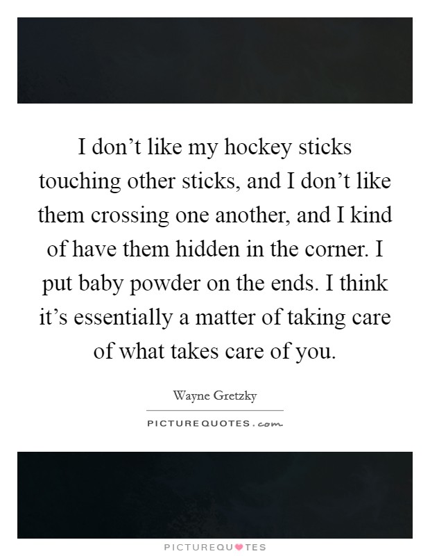 I don't like my hockey sticks touching other sticks, and I don't like them crossing one another, and I kind of have them hidden in the corner. I put baby powder on the ends. I think it's essentially a matter of taking care of what takes care of you. Picture Quote #1