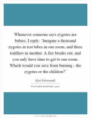 Whenever someone says zygotes are babies, I reply: ‘Imagine a thousand zygotes in test tubes in one room, and three toddlers in another. A fire breaks out, and you only have time to get to one room. Which would you save from burning - the zygotes or the children?’ Picture Quote #1