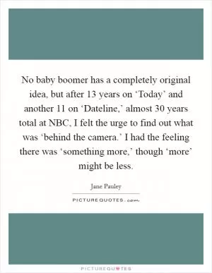 No baby boomer has a completely original idea, but after 13 years on ‘Today’ and another 11 on ‘Dateline,’ almost 30 years total at NBC, I felt the urge to find out what was ‘behind the camera.’ I had the feeling there was ‘something more,’ though ‘more’ might be less Picture Quote #1