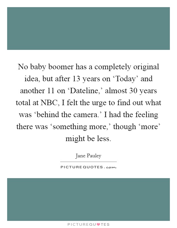 No baby boomer has a completely original idea, but after 13 years on ‘Today' and another 11 on ‘Dateline,' almost 30 years total at NBC, I felt the urge to find out what was ‘behind the camera.' I had the feeling there was ‘something more,' though ‘more' might be less. Picture Quote #1