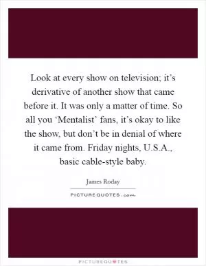 Look at every show on television; it’s derivative of another show that came before it. It was only a matter of time. So all you ‘Mentalist’ fans, it’s okay to like the show, but don’t be in denial of where it came from. Friday nights, U.S.A., basic cable-style baby Picture Quote #1