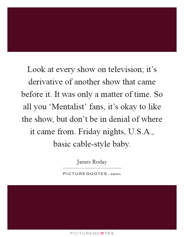 Look at every show on television; it's derivative of another show that came before it. It was only a matter of time. So all you ‘Mentalist' fans, it's okay to like the show, but don't be in denial of where it came from. Friday nights, U.S.A., basic cable-style baby. Picture Quote #1