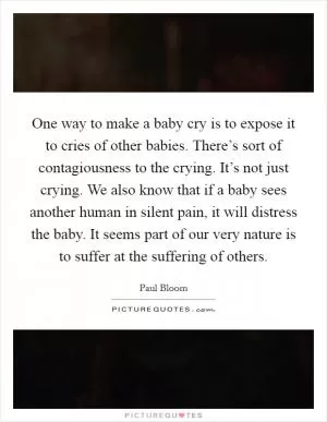 One way to make a baby cry is to expose it to cries of other babies. There’s sort of contagiousness to the crying. It’s not just crying. We also know that if a baby sees another human in silent pain, it will distress the baby. It seems part of our very nature is to suffer at the suffering of others Picture Quote #1