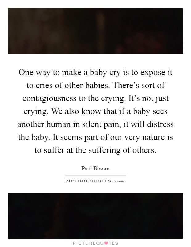 One way to make a baby cry is to expose it to cries of other babies. There's sort of contagiousness to the crying. It's not just crying. We also know that if a baby sees another human in silent pain, it will distress the baby. It seems part of our very nature is to suffer at the suffering of others. Picture Quote #1