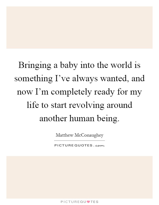 Bringing a baby into the world is something I've always wanted, and now I'm completely ready for my life to start revolving around another human being. Picture Quote #1