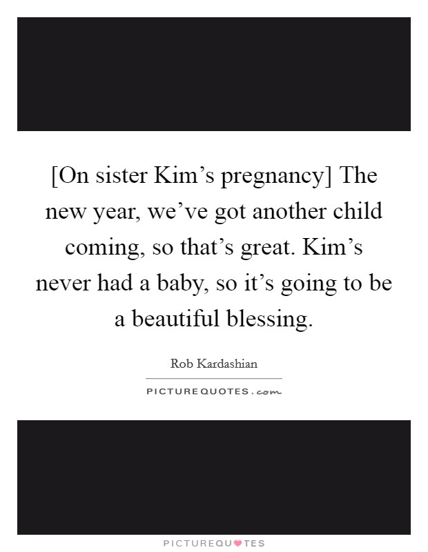 [On sister Kim's pregnancy] The new year, we've got another child coming, so that's great. Kim's never had a baby, so it's going to be a beautiful blessing. Picture Quote #1