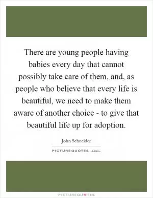 There are young people having babies every day that cannot possibly take care of them, and, as people who believe that every life is beautiful, we need to make them aware of another choice - to give that beautiful life up for adoption Picture Quote #1