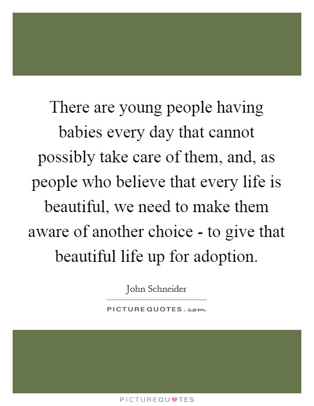 There are young people having babies every day that cannot possibly take care of them, and, as people who believe that every life is beautiful, we need to make them aware of another choice - to give that beautiful life up for adoption. Picture Quote #1