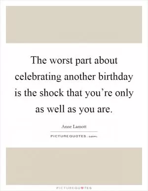 The worst part about celebrating another birthday is the shock that you’re only as well as you are Picture Quote #1