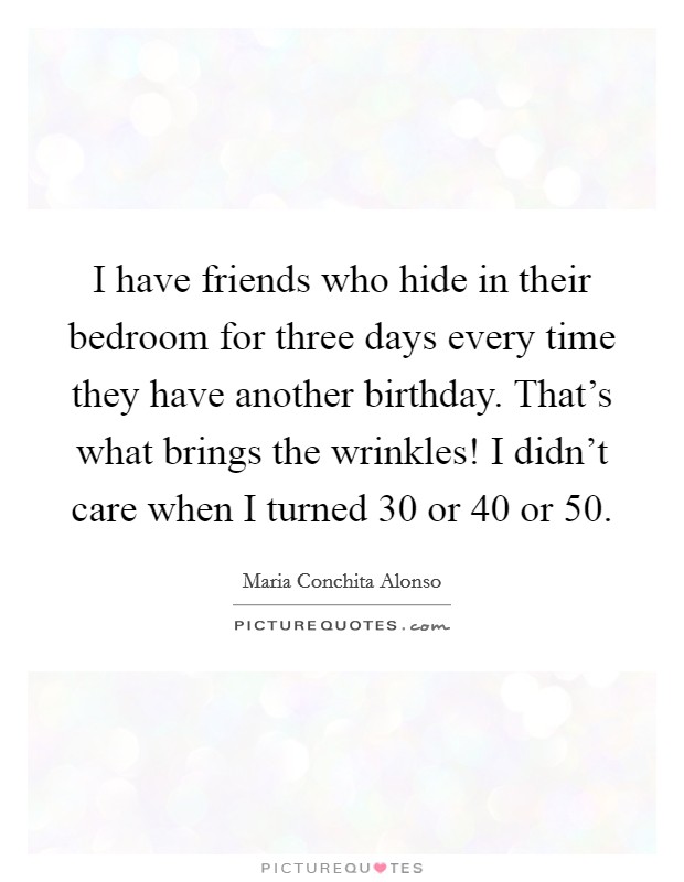 I have friends who hide in their bedroom for three days every time they have another birthday. That's what brings the wrinkles! I didn't care when I turned 30 or 40 or 50. Picture Quote #1