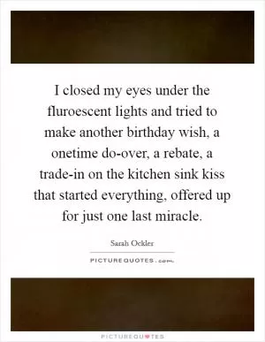 I closed my eyes under the fluroescent lights and tried to make another birthday wish, a onetime do-over, a rebate, a trade-in on the kitchen sink kiss that started everything, offered up for just one last miracle Picture Quote #1
